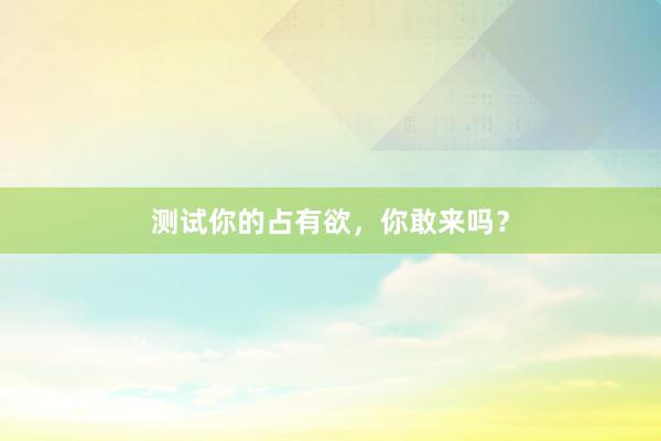 测试你的占有欲,你敢来吗?